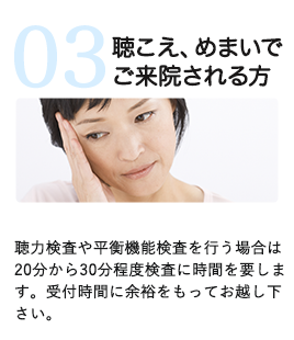 聴こえ、めまいでご来院される方　聴力検査や平衡機能検査を行う場合は20分から30分程度検査に時間を要します。受付時間に余裕をもってお越し下さい。